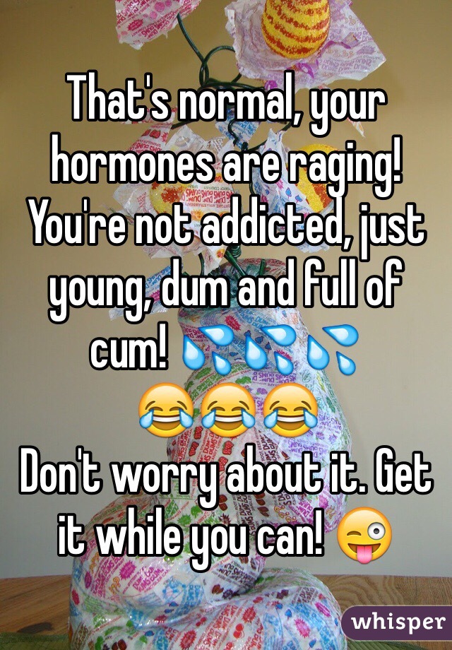 That's normal, your hormones are raging! You're not addicted, just young, dum and full of cum! 💦💦💦
😂😂😂
Don't worry about it. Get it while you can! 😜