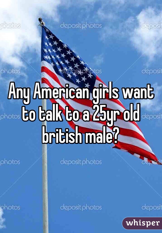 Any American girls want to talk to a 25yr old british male?
