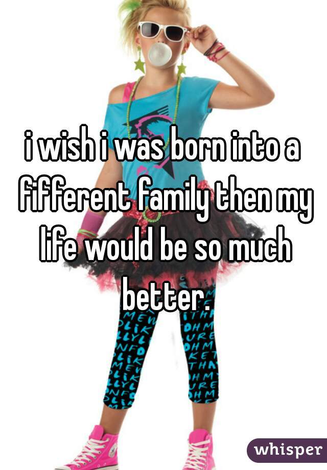i wish i was born into a fifferent family then my life would be so much better.