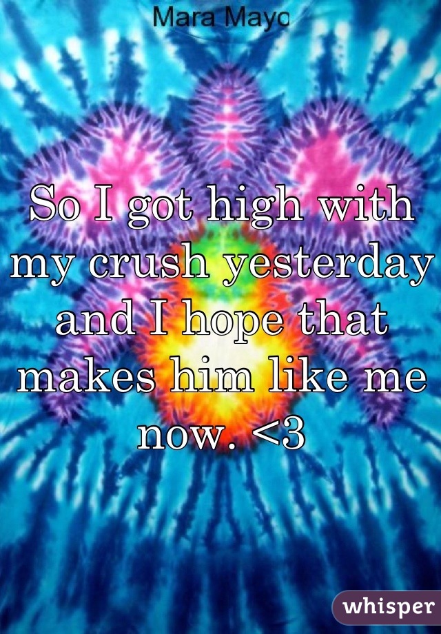 So I got high with my crush yesterday and I hope that makes him like me now. <3