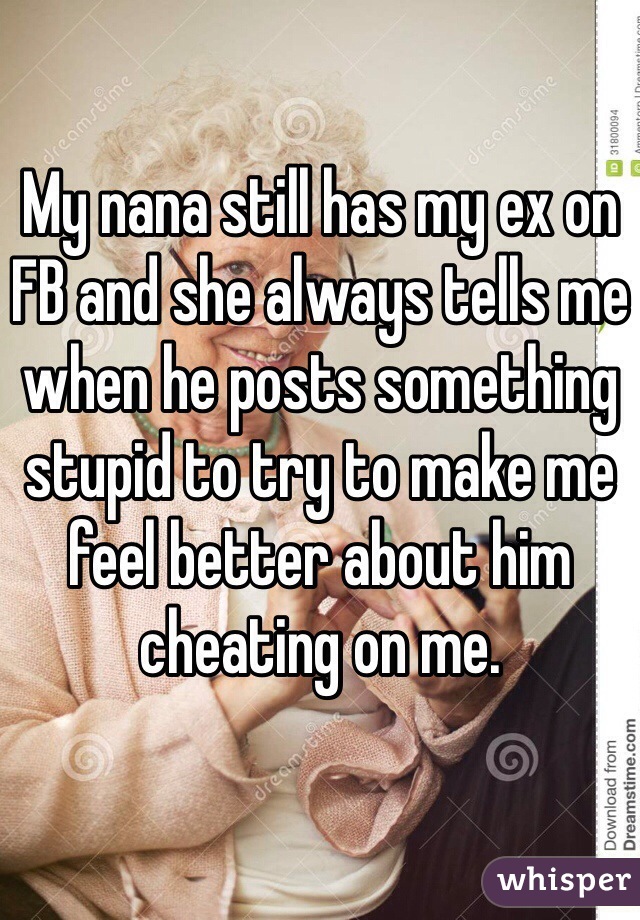 My nana still has my ex on FB and she always tells me when he posts something stupid to try to make me feel better about him cheating on me. 