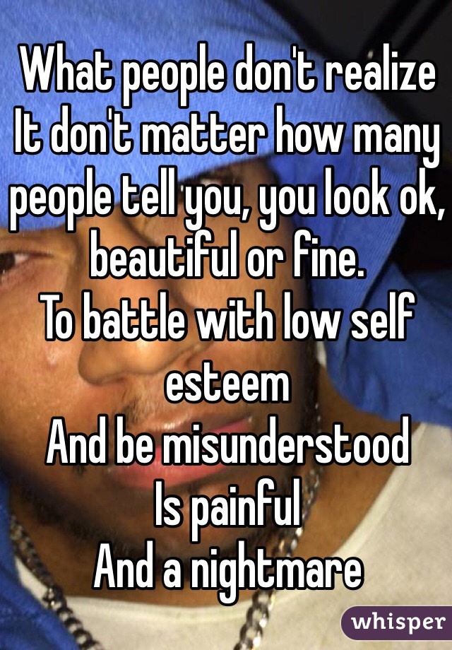 What people don't realize 
It don't matter how many people tell you, you look ok, beautiful or fine.
To battle with low self esteem 
And be misunderstood
Is painful
And a nightmare   