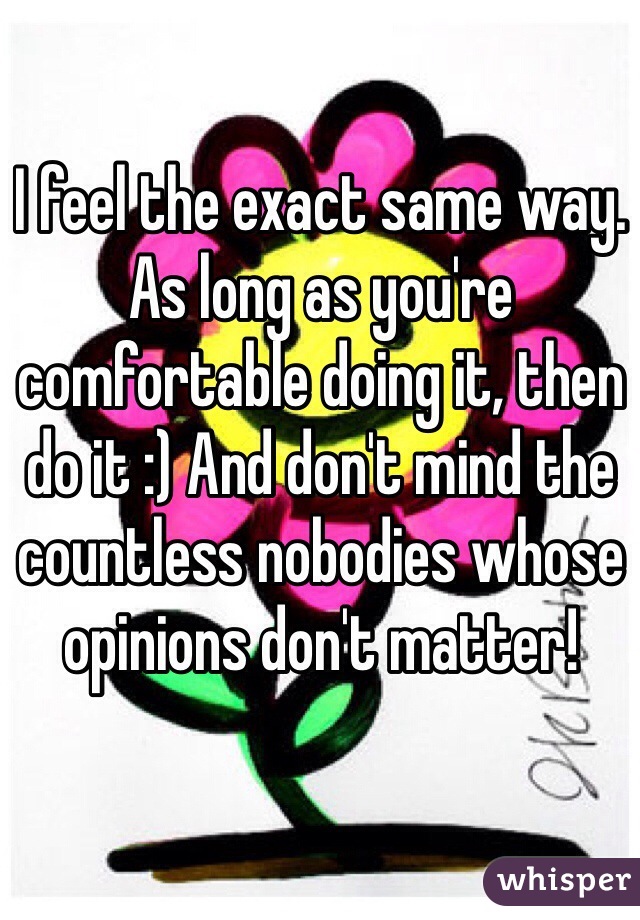 I feel the exact same way. As long as you're comfortable doing it, then do it :) And don't mind the countless nobodies whose opinions don't matter!