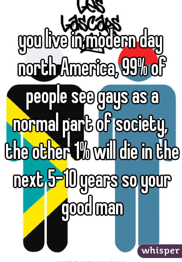 you live in modern day north America, 99% of people see gays as a normal part of society,  the other 1% will die in the next 5-10 years so your good man