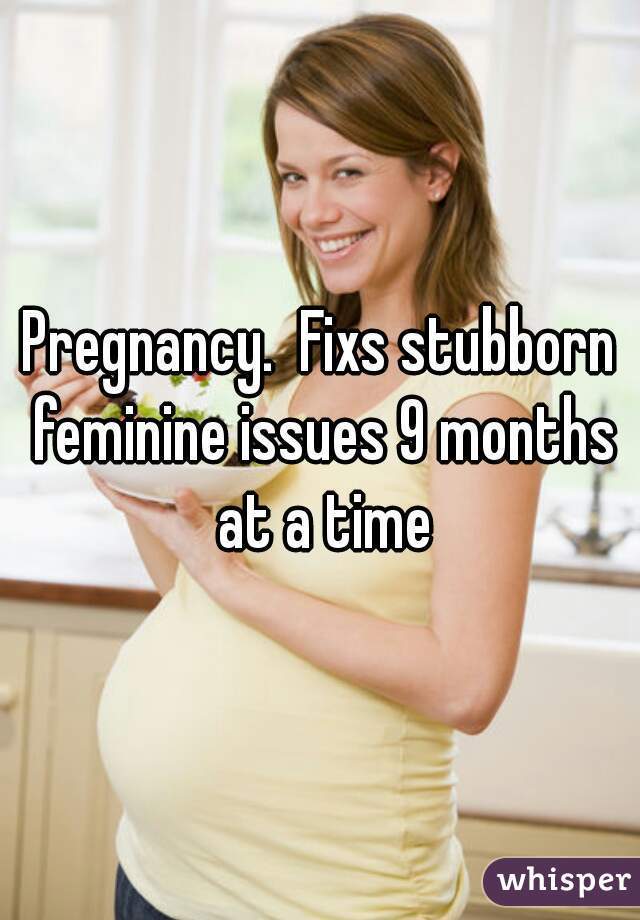 Pregnancy.  Fixs stubborn feminine issues 9 months at a time