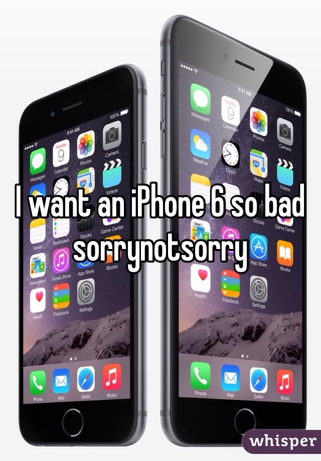 I want an iPhone 6 so bad sorrynotsorry