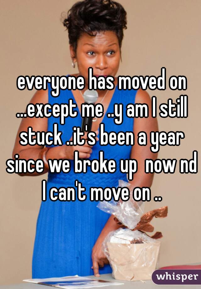  everyone has moved on ...except me ..y am I still stuck ..it's been a year since we broke up  now nd I can't move on ..