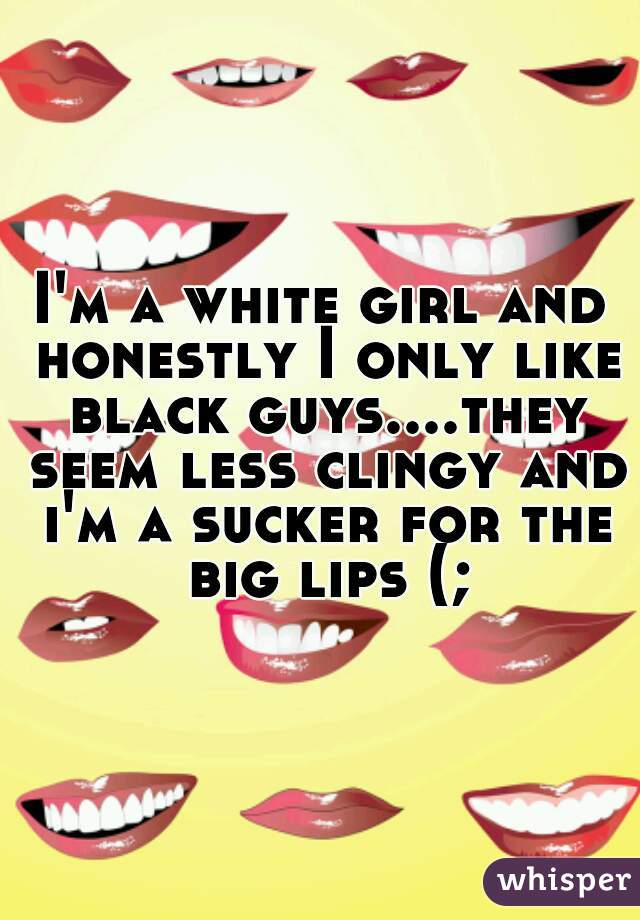 I'm a white girl and honestly I only like black guys....they seem less clingy and i'm a sucker for the big lips (;