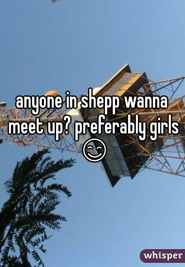 anyone in shepp wanna meet up? preferably girls 😊 