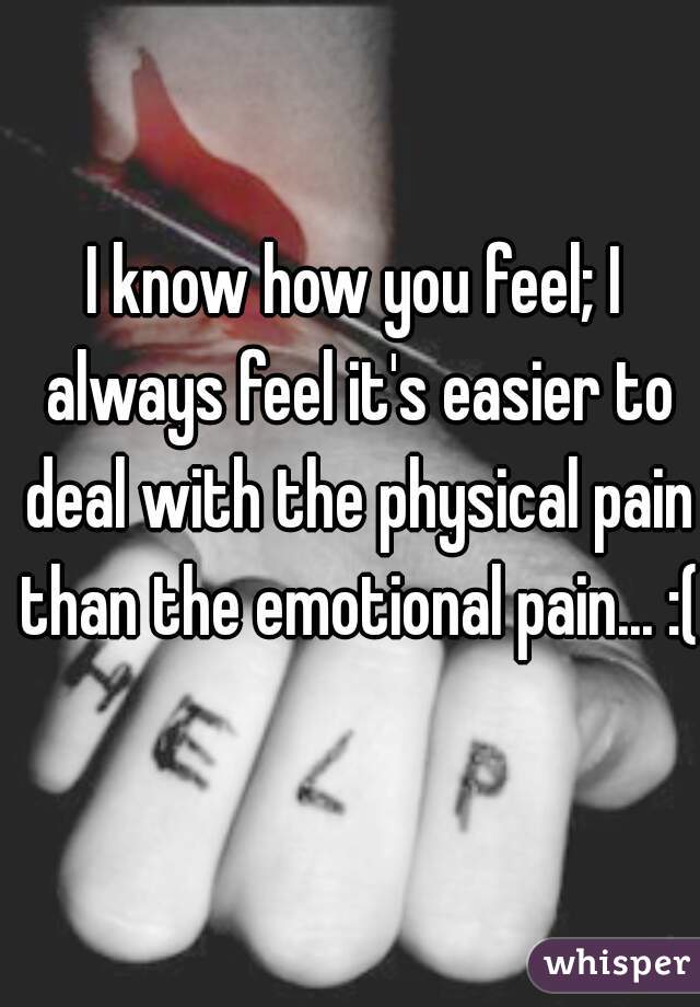 I know how you feel; I always feel it's easier to deal with the physical pain than the emotional pain... :(
