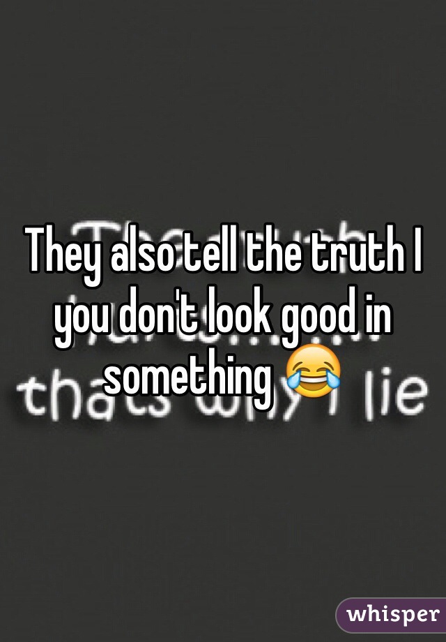 They also tell the truth I you don't look good in something 😂