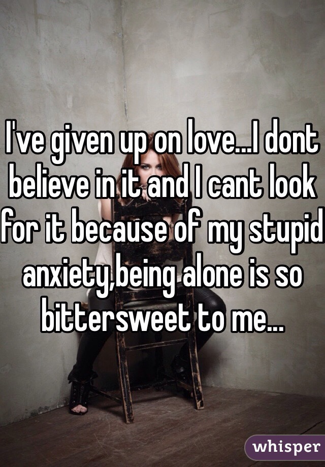 I've given up on love...I dont believe in it and I cant look for it because of my stupid anxiety,being alone is so bittersweet to me...