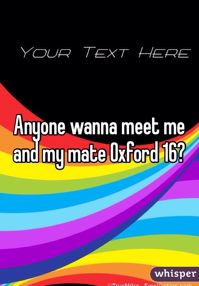 Anyone wanna meet me and my mate Oxford 16?