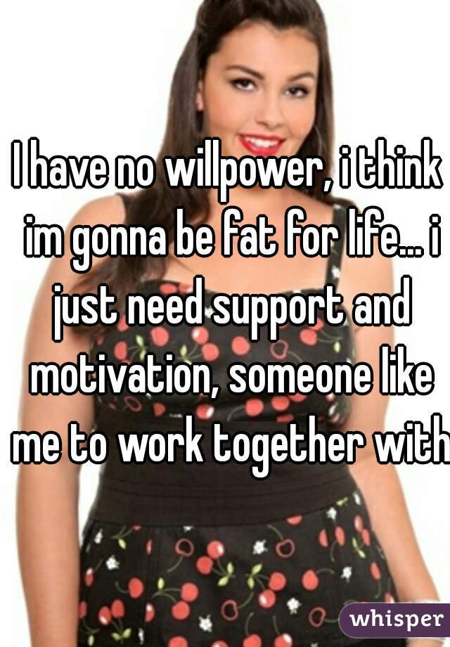 I have no willpower, i think im gonna be fat for life... i just need support and motivation, someone like me to work together with