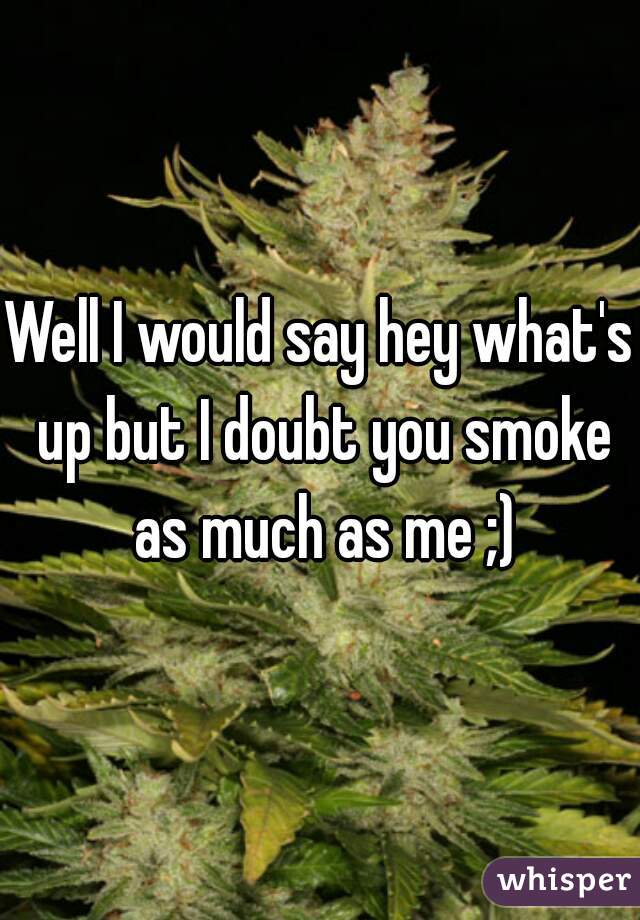 Well I would say hey what's up but I doubt you smoke as much as me ;)