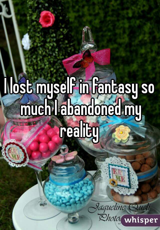 I lost myself in fantasy so much I abandoned my reality 