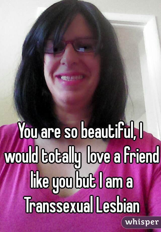 You are so beautiful, I would totally  love a friend like you but I am a Transsexual Lesbian