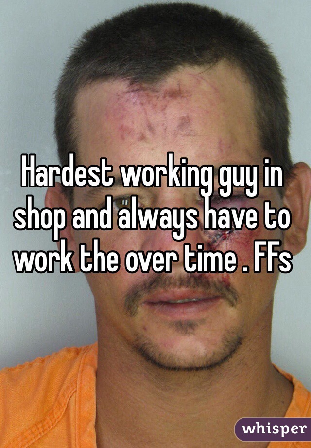 Hardest working guy in shop and always have to work the over time . FFs 