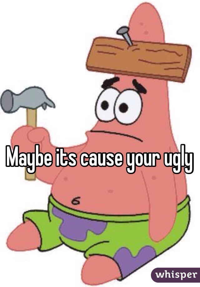 Maybe its cause your ugly