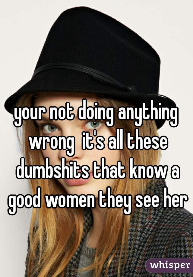 your not doing anything wrong  it's all these dumbshits that know a good women they see her
