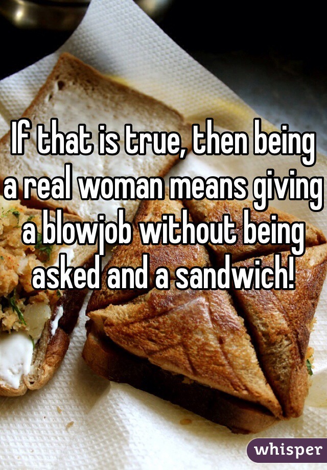 If that is true, then being a real woman means giving a blowjob without being asked and a sandwich!