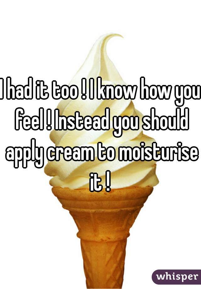 I had it too ! I know how you feel ! Instead you should apply cream to moisturise it ! 
