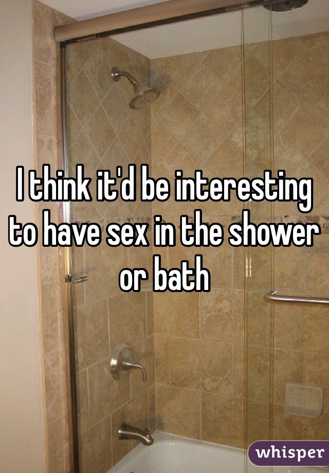 I think it'd be interesting to have sex in the shower or bath 