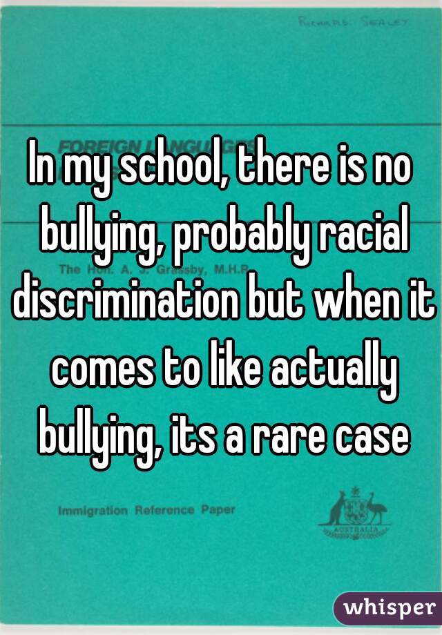In my school, there is no bullying, probably racial discrimination but when it comes to like actually bullying, its a rare case