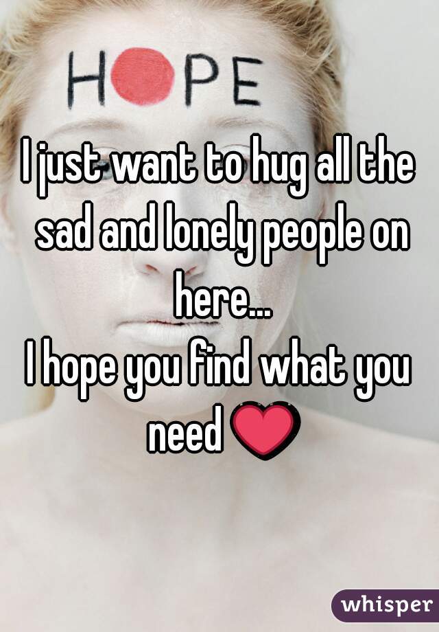 I just want to hug all the sad and lonely people on here...
I hope you find what you need ❤