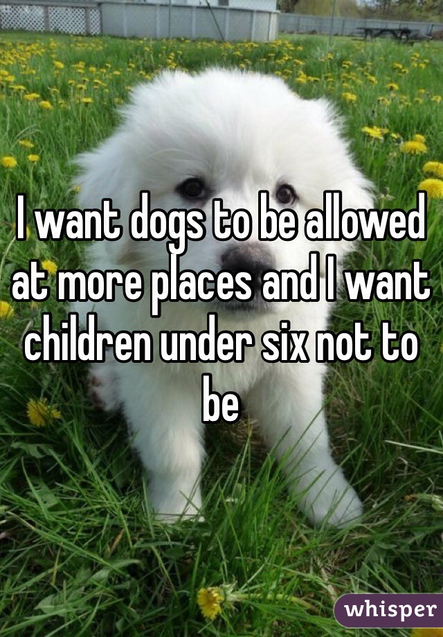 I want dogs to be allowed at more places and I want children under six not to be