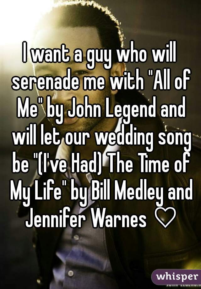 I want a guy who will serenade me with "All of Me" by John Legend and will let our wedding song be "(I've Had) The Time of My Life" by Bill Medley and Jennifer Warnes ♡