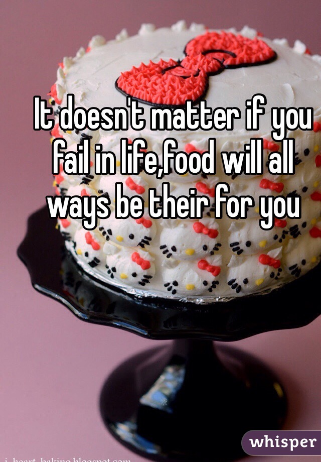It doesn't matter if you fail in life,food will all ways be their for you