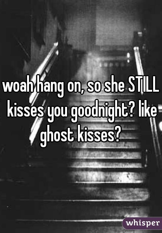 woah hang on, so she STILL kisses you goodnight? like ghost kisses? 
