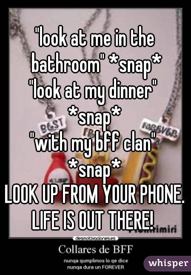 "look at me in the bathroom" *snap*
"look at my dinner" 
*snap*
"with my bff clan" 
*snap*
LOOK UP FROM YOUR PHONE.
LIFE IS OUT THERE! 