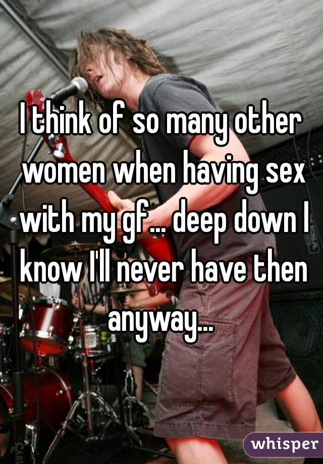 I think of so many other women when having sex with my gf... deep down I know I'll never have then anyway... 