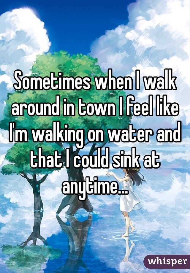 Sometimes when I walk around in town I feel like I'm walking on water and that I could sink at anytime...