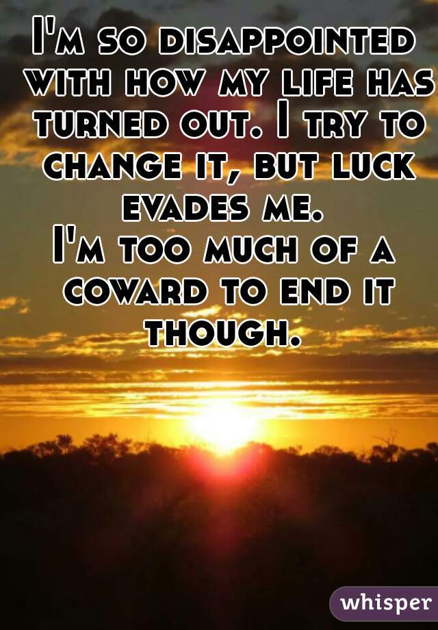 I'm so disappointed with how my life has turned out. I try to change it, but luck evades me. 
I'm too much of a coward to end it though. 