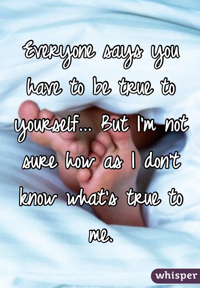 Everyone says you have to be true to yourself... But I'm not sure how as I don't know what's true to me. 