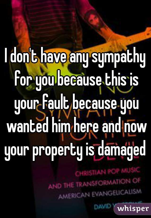 I don't have any sympathy for you because this is your fault because you wanted him here and now your property is damaged 