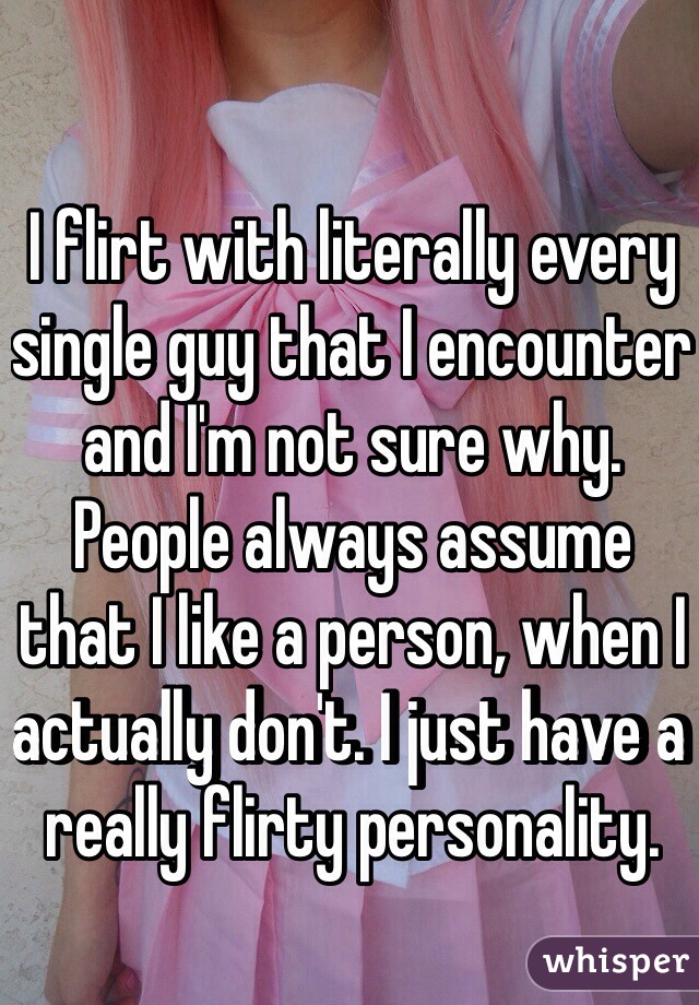 I flirt with literally every single guy that I encounter and I'm not sure why. People always assume that I like a person, when I actually don't. I just have a really flirty personality. 