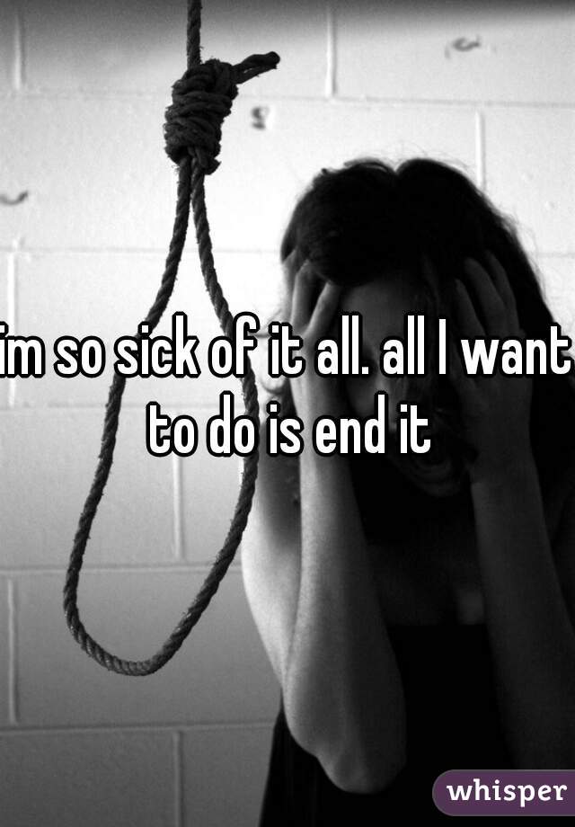 im so sick of it all. all I want to do is end it