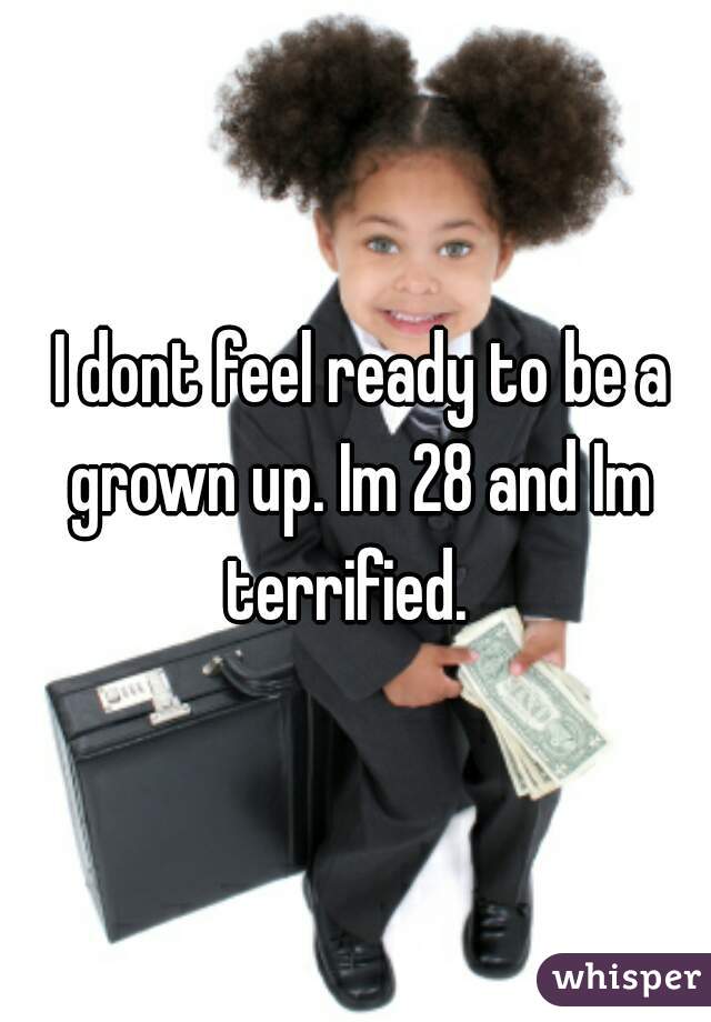  I dont feel ready to be a grown up. Im 28 and Im terrified.  