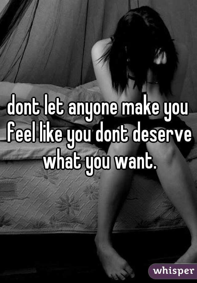 dont let anyone make you feel like you dont deserve what you want.