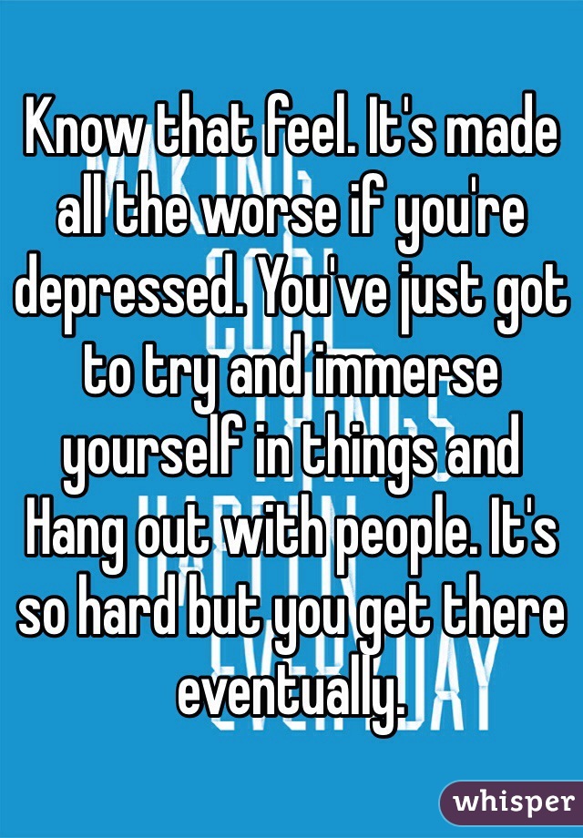 Know that feel. It's made all the worse if you're depressed. You've just got to try and immerse yourself in things and   Hang out with people. It's so hard but you get there eventually. 