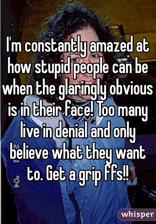 I'm constantly amazed at how stupid people can be when the glaringly obvious is in their face! Too many live in denial and only believe what they want to. Get a grip ffs!! 