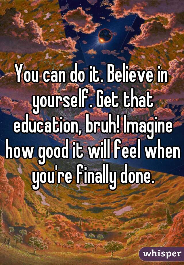 You can do it. Believe in yourself. Get that education, bruh! Imagine how good it will feel when you're finally done.