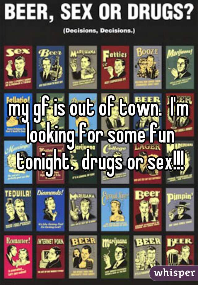 my gf is out of town.  I'm looking for some fun tonight.  drugs or sex!!!