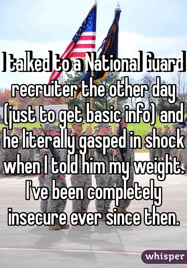 I talked to a National Guard recruiter the other day (just to get basic info) and he literally gasped in shock when I told him my weight. I've been completely insecure ever since then.