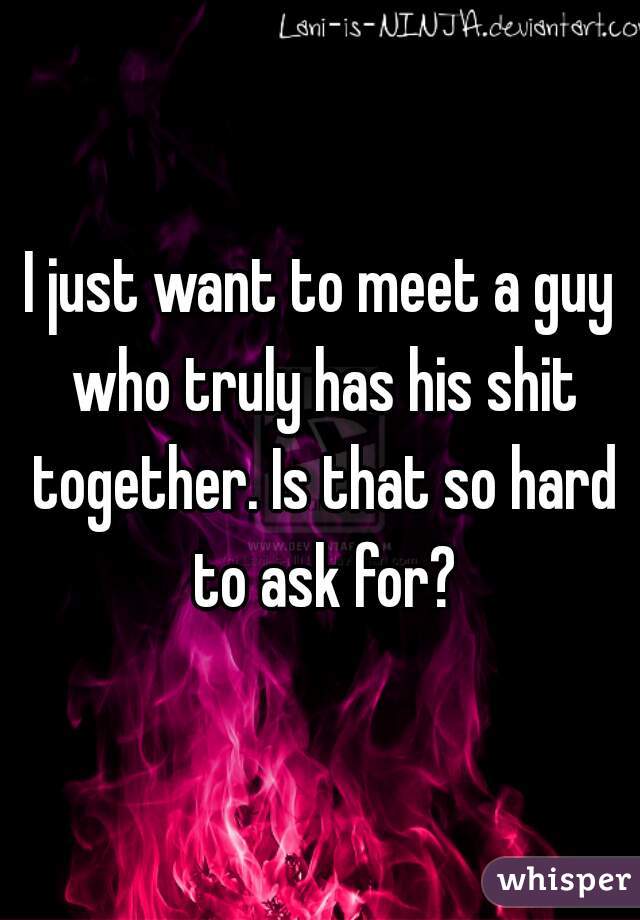 I just want to meet a guy who truly has his shit together. Is that so hard to ask for?
