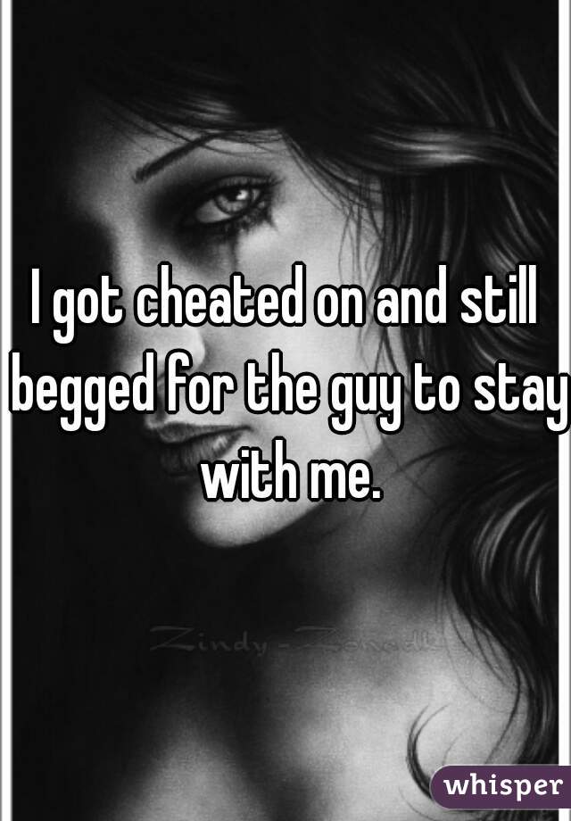 I got cheated on and still begged for the guy to stay with me.